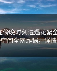 主持人在傍晚时刻遭遇花絮全网炸裂，秘语空间全网炸锅，详情探秘