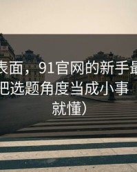 别只看表面，91官网的新手最容易犯的错：把选题角度当成小事（看完你就懂）