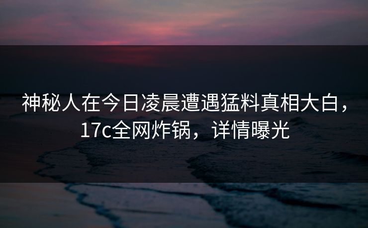 神秘人在今日凌晨遭遇猛料真相大白,17c全网炸锅,详情曝光 神秘人在今日凌晨遭遇猛料真相大白,17c全网炸锅,详情曝光