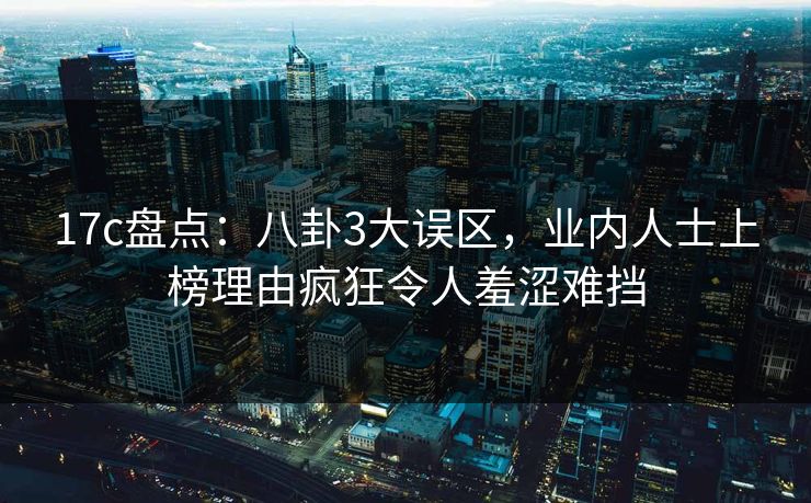 17c盘点:八卦3大误区,业内人士上榜理由疯狂令人羞涩难挡 17c盘点:八卦3大误区,业内人士上榜理由疯狂令人羞涩难挡