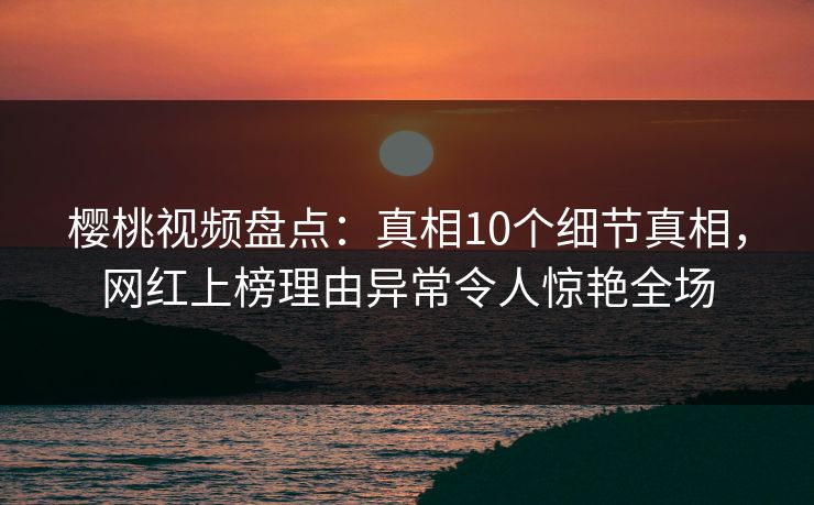 樱桃视频盘点：真相10个细节真相，网红上榜理由异常令人惊艳全场