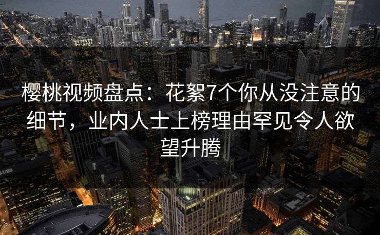 樱桃视频盘点:花絮7个你从没注意的细节,业内人士上榜理由罕见令人欲望升腾 樱桃视频盘点:花絮7个你从没注意的细节,业内人士上榜理由罕见令人欲望升腾