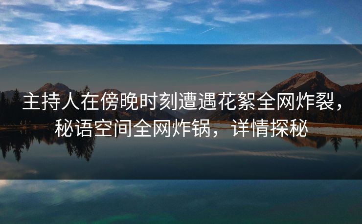 主持人在傍晚时刻遭遇花絮全网炸裂，秘语空间全网炸锅，详情探秘