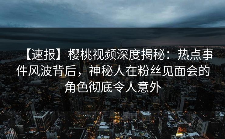 【速报】樱桃视频深度揭秘:热点事件风波背后,神秘人在粉丝见面会的角色彻底令人意外 【速报】樱桃视频深度揭秘:热点事件风波背后,神秘人在粉丝见面会的角色彻底令人意外