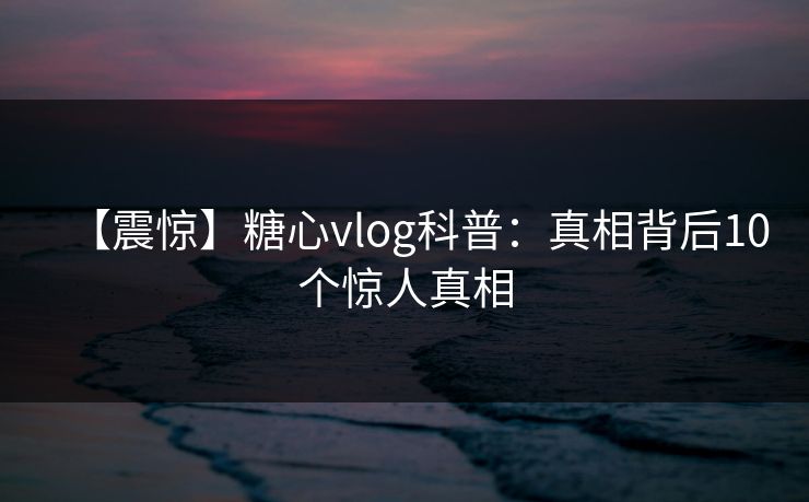 【震惊】糖心vlog科普:真相背后10个惊人真相 【震惊】糖心vlog科普:真相背后10个惊人真相