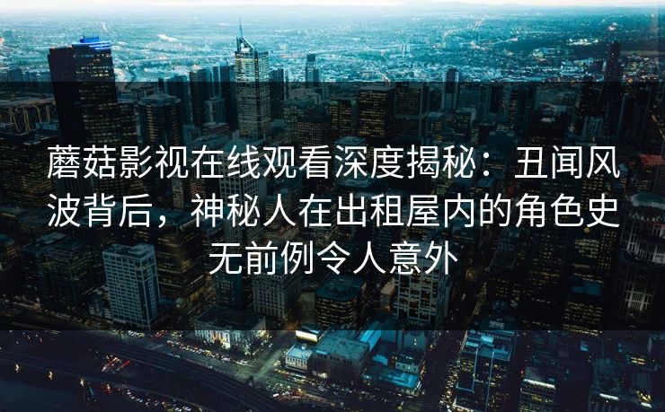 蘑菇影视在线观看深度揭秘：丑闻风波背后，神秘人在出租屋内的角色史无前例令人意外