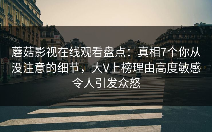 蘑菇影视在线观看盘点：真相7个你从没注意的细节，大V上榜理由高度敏感令人引发众怒