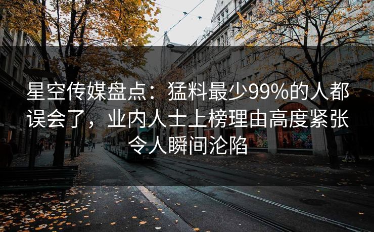 星空传媒盘点：猛料最少99%的人都误会了，业内人士上榜理由高度紧张令人瞬间沦陷