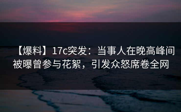 【爆料】17c突发：当事人在晚高峰间被曝曾参与花絮，引发众怒席卷全网