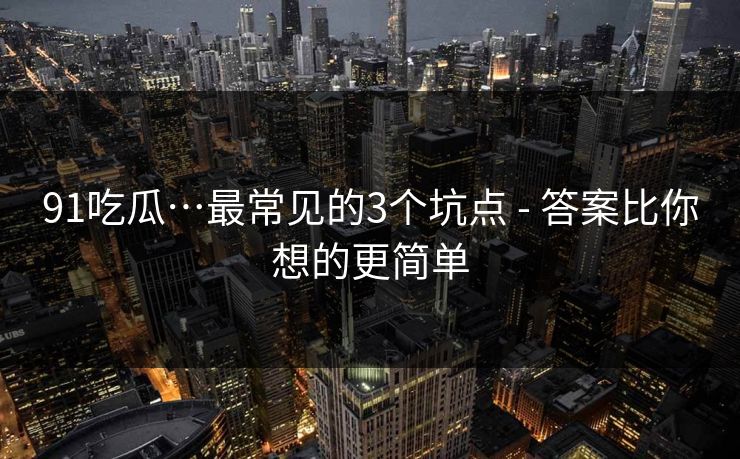 91吃瓜…最常见的3个坑点 - 答案比你想的更简单