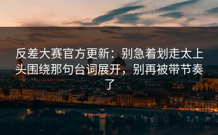 反差大赛官方更新：别急着划走太上头围绕那句台词展开，别再被带节奏了