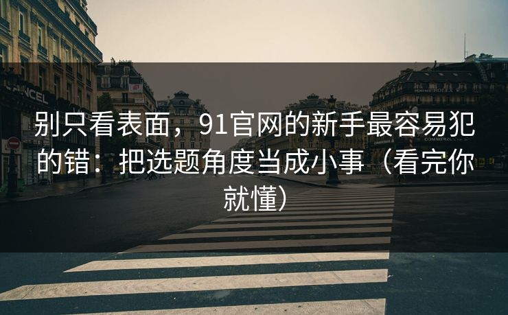 别只看表面，91官网的新手最容易犯的错：把选题角度当成小事（看完你就懂）
