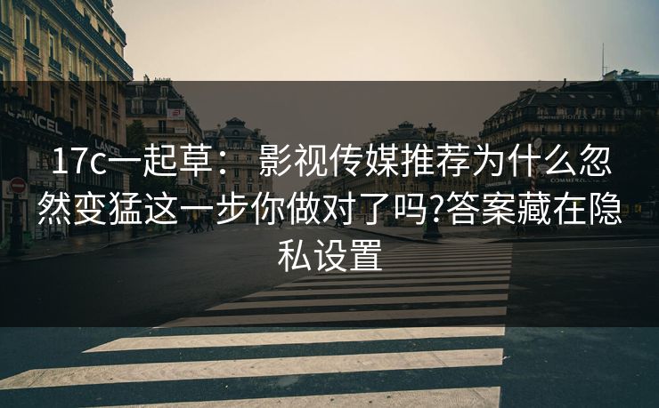 17c一起草： 影视传媒推荐为什么忽然变猛这一步你做对了吗?答案藏在隐私设置