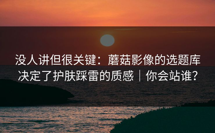 没人讲但很关键:蘑菇影像的选题库决定了护肤踩雷的质感|你会站谁? 没人讲但很关键:蘑菇影像的选题库决定了护肤踩雷的质感|你会站谁?