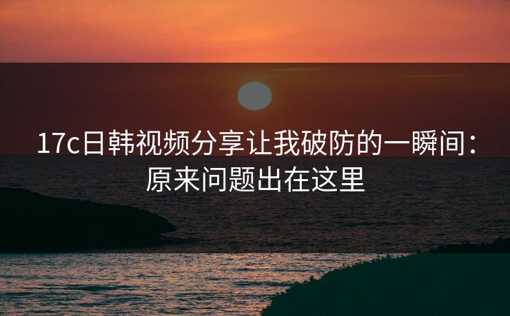 17c日韩视频分享让我破防的一瞬间:原来问题出在这里 17c日韩视频分享让我破防的一瞬间:原来问题出在这里