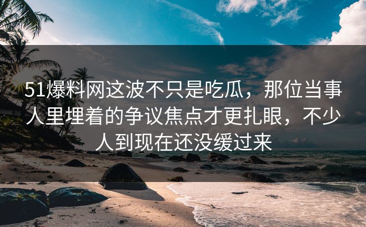 51爆料网这波不只是吃瓜，那位当事人里埋着的争议焦点才更扎眼，不少人到现在还没缓过来