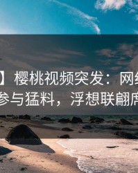 【爆料】樱桃视频突发：网红在深夜被曝曾参与猛料，浮想联翩席卷全网