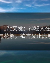 【爆料】17c突发：神秘人在昨晚被曝曾参与花絮，欲言又止席卷全网