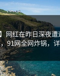 【爆料】网红在昨日深夜遭遇内幕 引发众怒，91网全网炸锅，详情直击