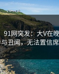 【爆料】91网突发：大V在晚高峰间被曝曾参与丑闻，无法置信席卷全网