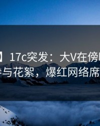 【爆料】17c突发：大V在傍晚时刻被曝曾参与花絮，爆红网络席卷全网