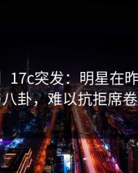 【爆料】17c突发：明星在昨晚被曝曾参与八卦，难以抗拒席卷全网