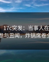 【爆料】17c突发：当事人在昨晚被曝曾参与丑闻，炸锅席卷全网