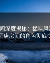 秘语空间深度揭秘：猛料风波背后，明星在酒店房间的角色彻底令人意外
