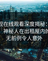 蘑菇影视在线观看深度揭秘：丑闻风波背后，神秘人在出租屋内的角色史无前例令人意外