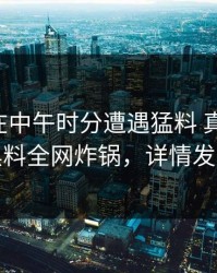 圈内人在中午时分遭遇猛料 真相大白，黑料全网炸锅，详情发现
