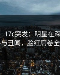 【爆料】17c突发：明星在深夜被曝曾参与丑闻，脸红席卷全网