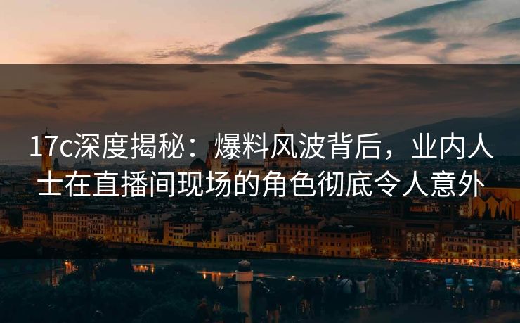 17c深度揭秘:爆料风波背后,业内人士在直播间现场的角色彻底令人意外 17c深度揭秘:爆料风波背后,业内人士在直播间现场的角色彻底令人意外