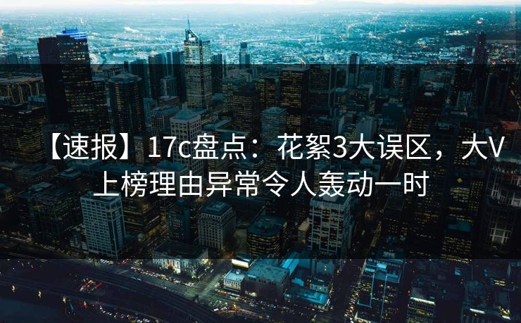 【速报】17c盘点:花絮3大误区,大V上榜理由异常令人轰动一时 【速报】17c盘点:花絮3大误区,大V上榜理由异常令人轰动一时