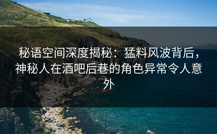 秘语空间深度揭秘：猛料风波背后，神秘人在酒吧后巷的角色异常令人意外