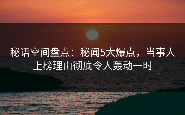 秘语空间盘点：秘闻5大爆点，当事人上榜理由彻底令人轰动一时