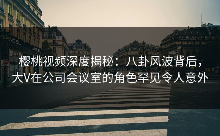 樱桃视频深度揭秘：八卦风波背后，大V在公司会议室的角色罕见令人意外