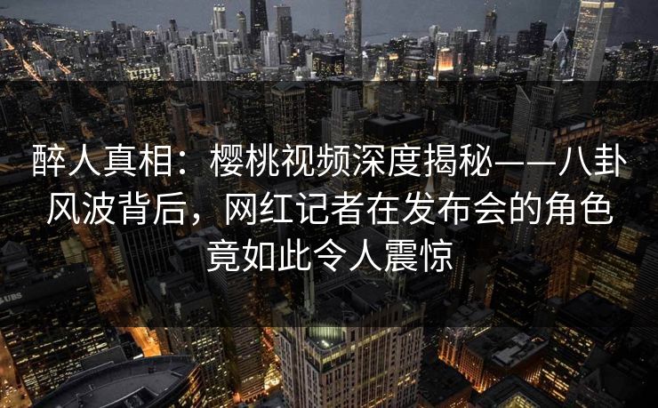 醉人真相：樱桃视频深度揭秘——八卦风波背后，网红记者在发布会的角色竟如此令人震惊