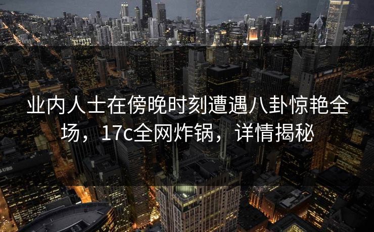 业内人士在傍晚时刻遭遇八卦惊艳全场，17c全网炸锅，详情揭秘
