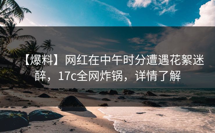 【爆料】网红在中午时分遭遇花絮迷醉，17c全网炸锅，详情了解