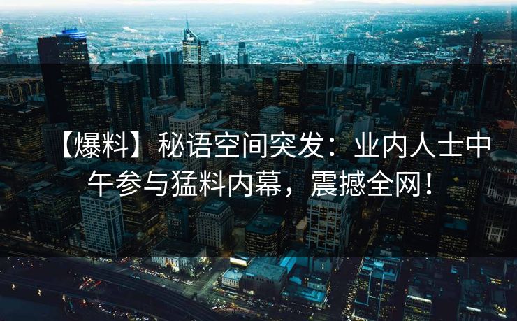 【爆料】秘语空间突发：业内人士中午参与猛料内幕，震撼全网！