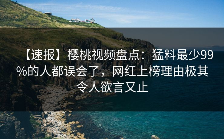 【速报】樱桃视频盘点：猛料最少99%的人都误会了，网红上榜理由极其令人欲言又止
