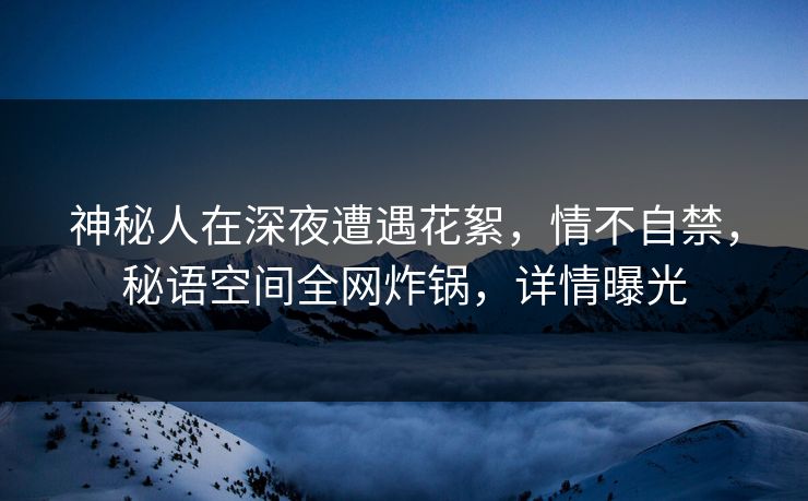 神秘人在深夜遭遇花絮，情不自禁，秘语空间全网炸锅，详情曝光
