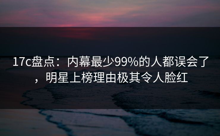 17c盘点：内幕最少99%的人都误会了，明星上榜理由极其令人脸红