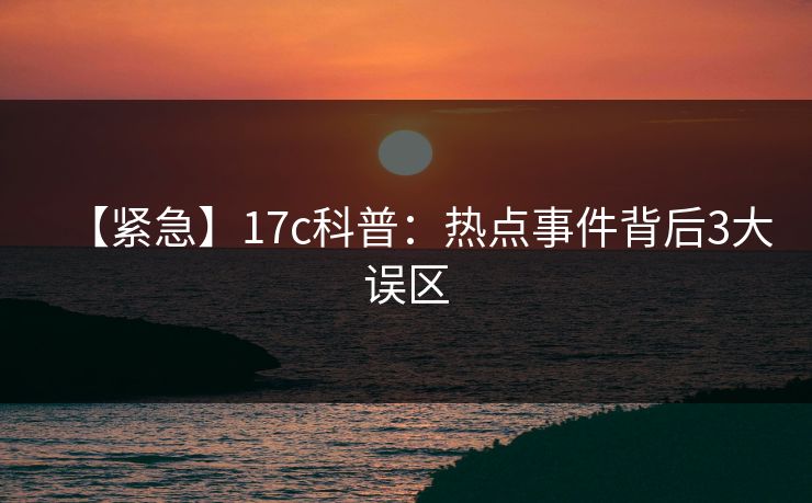 【紧急】17c科普：热点事件背后3大误区