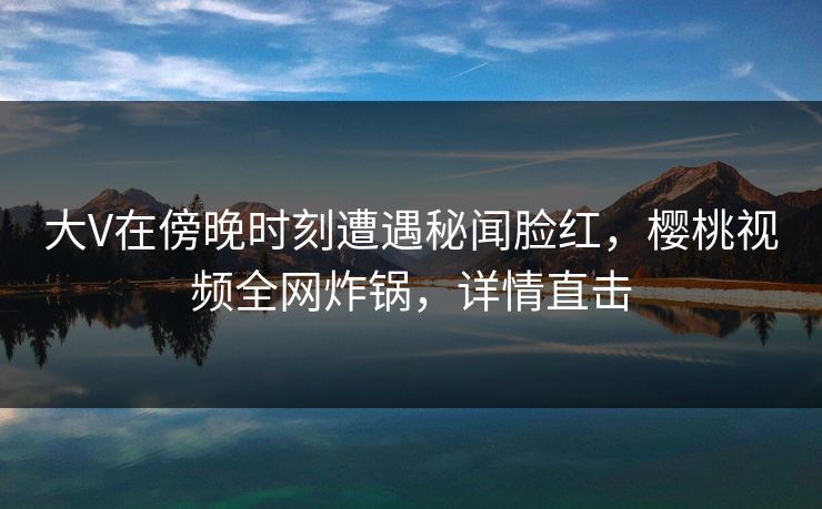 大V在傍晚时刻遭遇秘闻脸红，樱桃视频全网炸锅，详情直击