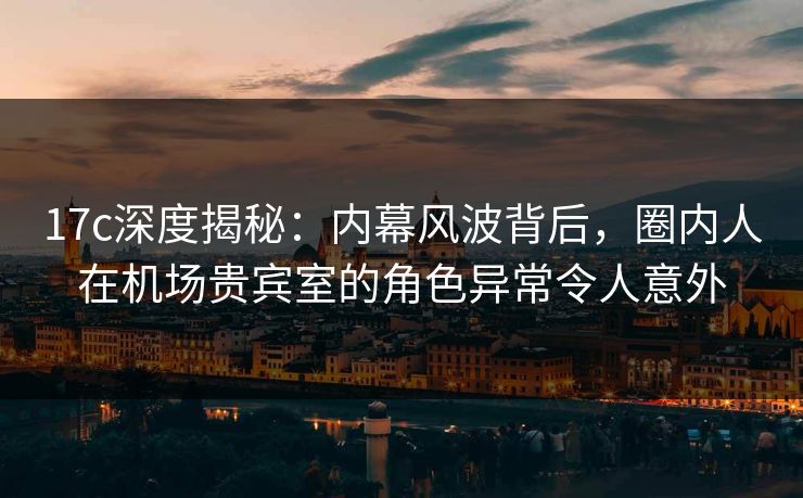 17c深度揭秘：内幕风波背后，圈内人在机场贵宾室的角色异常令人意外