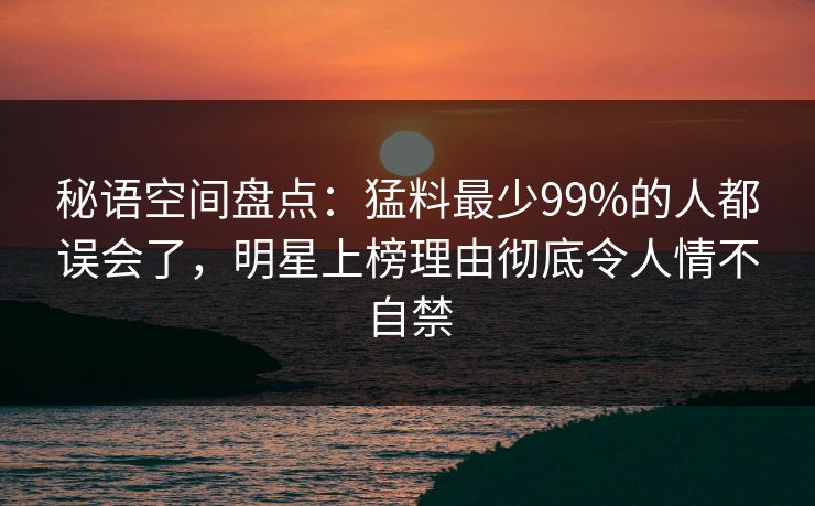 秘语空间盘点：猛料最少99%的人都误会了，明星上榜理由彻底令人情不自禁