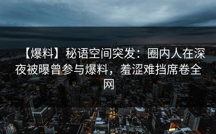 【爆料】秘语空间突发:圈内人在深夜被曝曾参与爆料,羞涩难挡席卷全网 【爆料】秘语空间突发:圈内人在深夜被曝曾参与爆料,羞涩难挡席卷全网
