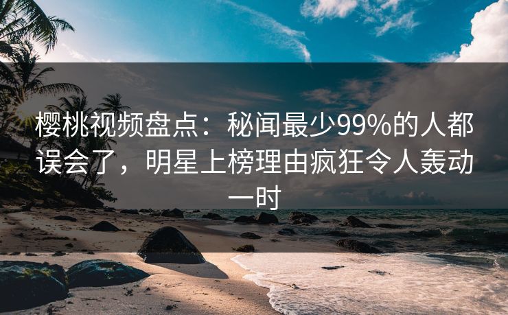 樱桃视频盘点：秘闻最少99%的人都误会了，明星上榜理由疯狂令人轰动一时