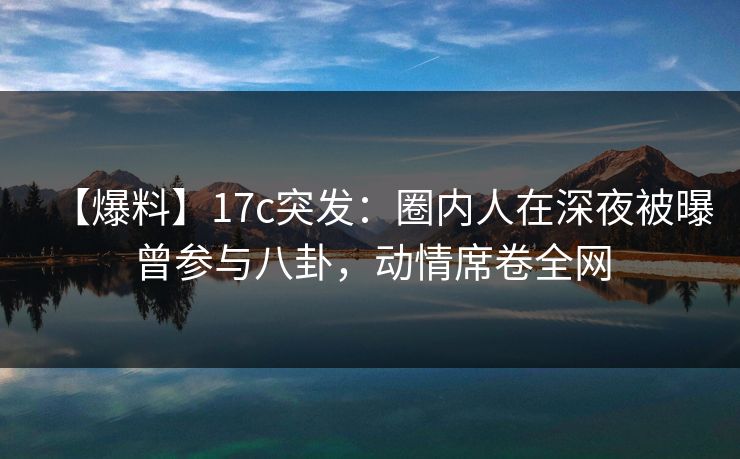【爆料】17c突发：圈内人在深夜被曝曾参与八卦，动情席卷全网